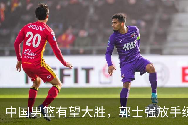 中国男篮有望大胜，郭士强放手练兵，惊喜在即！