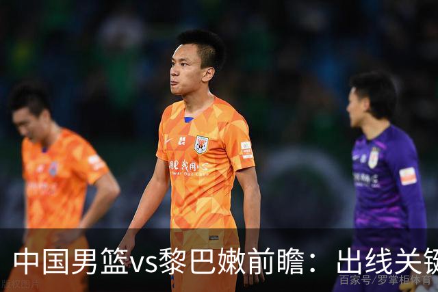 中国男篮vs黎巴嫩前瞻：出线关键战，中国男篮力争捍卫主场