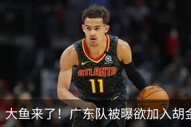 大鱼来了！广东队被曝欲加入胡金秋争夺战，上海山西皆已出局？