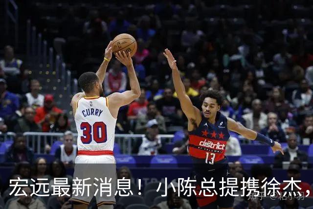 宏远最新消息！小陈总提携徐杰，升任副队长，徐昕定了，周鹏职务出炉！